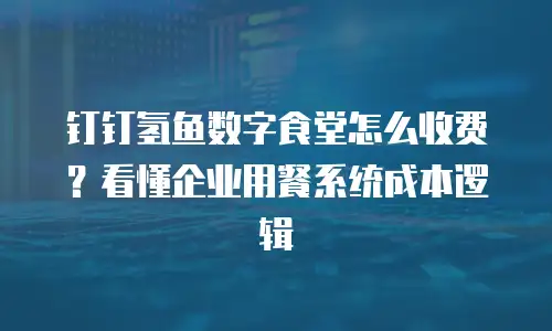 钉钉氢鱼数字食堂怎么收费？看懂企业用餐系统成本逻辑