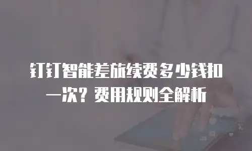 钉钉智能差旅续费多少钱扣一次？费用规则全解析