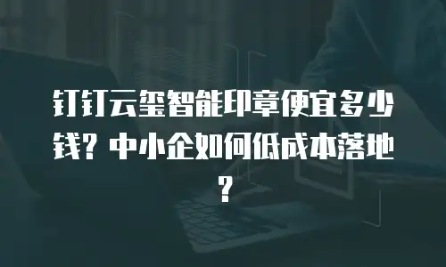 钉钉云玺智能印章便宜多少钱？中小企如何低成本落地？
