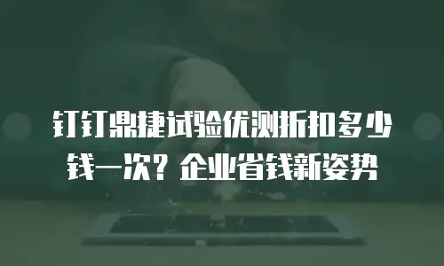 钉钉鼎捷试验优测折扣多少钱一次？企业省钱新姿势
