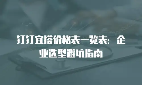 钉钉宜搭价格表一览表：企业选型避坑指南