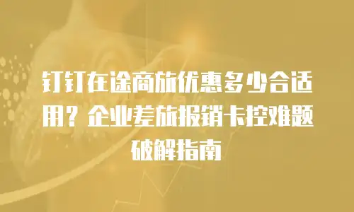 钉钉在途商旅优惠多少合适用？企业差旅报销卡控难题破解指南