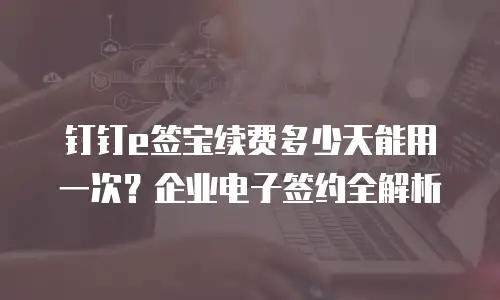 钉钉e签宝续费多少天能用一次？企业电子签约全解析