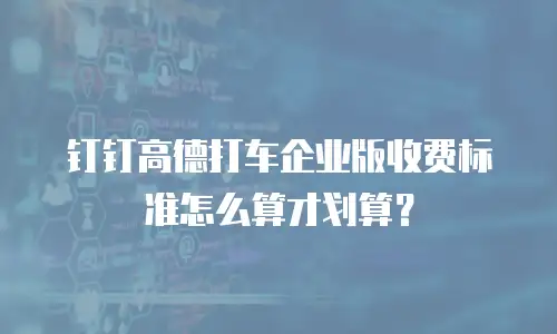 钉钉高德打车企业版收费标准怎么算才划算？