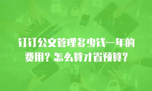 钉钉公文管理多少钱一年的费用？怎么算才省预算？