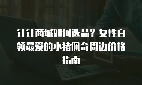 钉钉商城如何选品？女性白领最爱的小猪佩奇周边价格指南