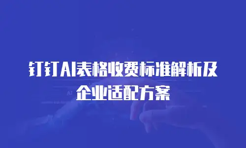 钉钉AI表格收费标准解析及企业适配方案