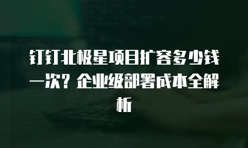 钉钉北极星项目扩容多少钱一次？企业级部署成本全解析