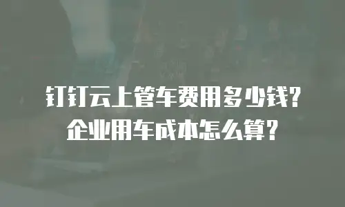 钉钉云上管车费用多少钱？企业用车成本怎么算？