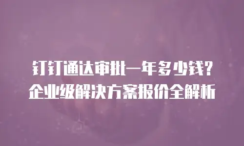 钉钉通达审批一年多少钱？企业级解决方案报价全解析