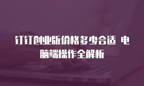 钉钉创业版价格多少合适 电脑端操作全解析