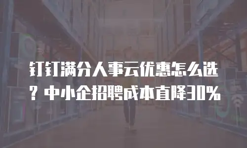 钉钉满分人事云优惠怎么选？中小企招聘成本直降30%
