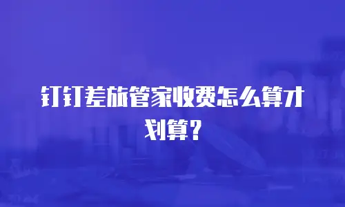 钉钉差旅管家收费怎么算才划算？