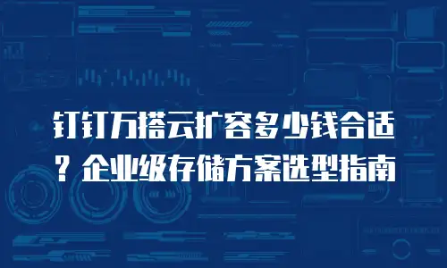 钉钉万搭云扩容多少钱合适？企业级存储方案选型指南