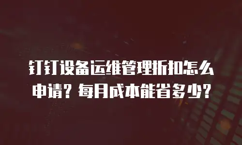 钉钉设备运维管理折扣怎么申请？每月成本能省多少？