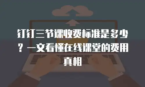 钉钉三节课收费标准是多少？一文看懂在线课堂的费用真相