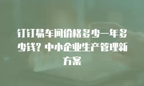 钉钉易车间价格多少一年多少钱？中小企业生产管理新方案