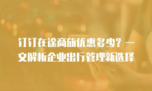 钉钉在途商旅优惠多少？一文解析企业出行管理新选择