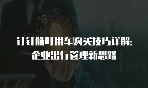 钉钉酷盯用车购买技巧详解：企业出行管理新思路