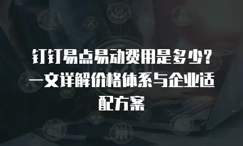 钉钉易点易动费用是多少？一文详解价格体系与企业适配方案