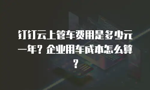 钉钉云上管车费用是多少元一年？企业用车成本怎么算？
