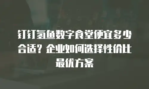 钉钉氢鱼数字食堂便宜多少合适？企业如何选择性价比最优方案