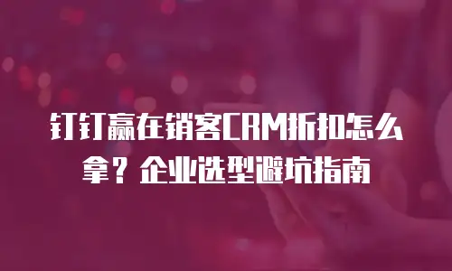 钉钉赢在销客CRM折扣怎么拿？企业选型避坑指南