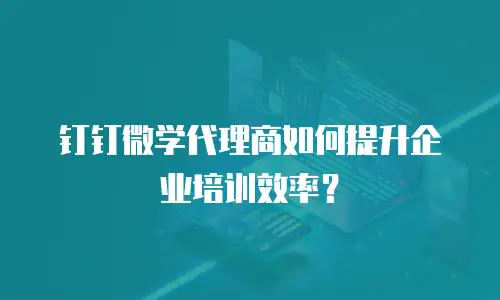 钉钉微学代理商如何提升企业培训效率？