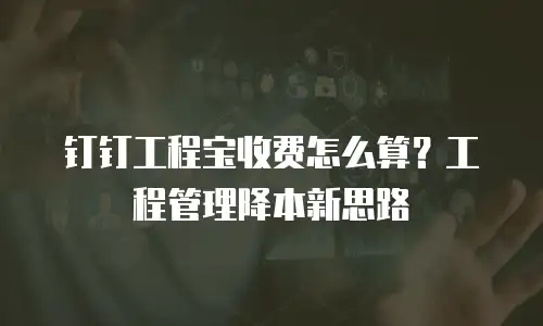 钉钉工程宝收费怎么算？工程管理降本新思路