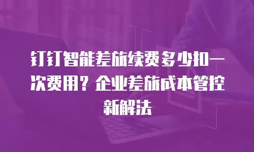 钉钉智能差旅续费多少扣一次费用？企业差旅成本管控新解法