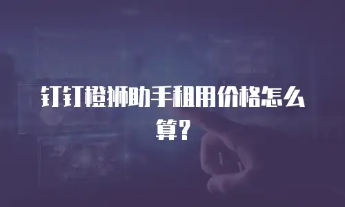 钉钉橙狮助手租用价格怎么算？