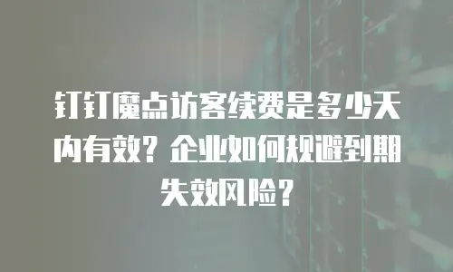 钉钉魔点访客续费是多少天内有效？企业如何规避到期失效风险？