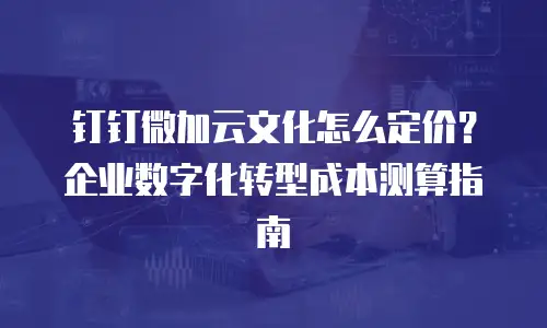 钉钉微加云文化怎么定价？企业数字化转型成本测算指南