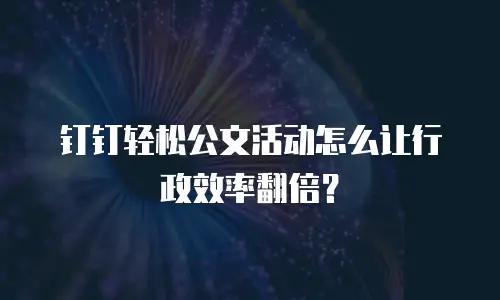 钉钉轻松公文活动怎么让行政效率翻倍？