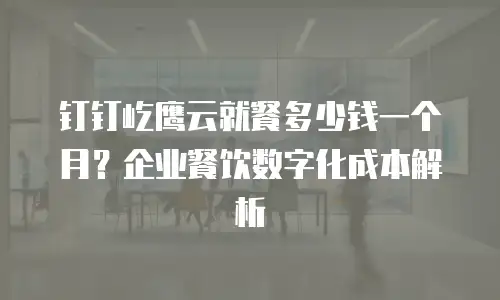 钉钉屹鹰云就餐多少钱一个月？企业餐饮数字化成本解析