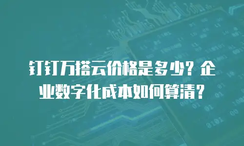 钉钉万搭云价格是多少？企业数字化成本如何算清？