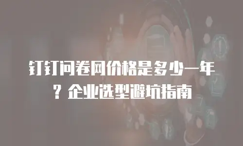 钉钉问卷网价格是多少一年？企业选型避坑指南