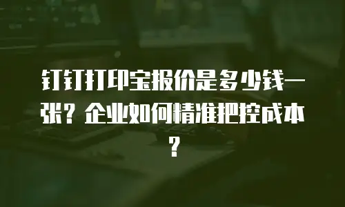 钉钉打印宝报价是多少钱一张？企业如何精准把控成本？