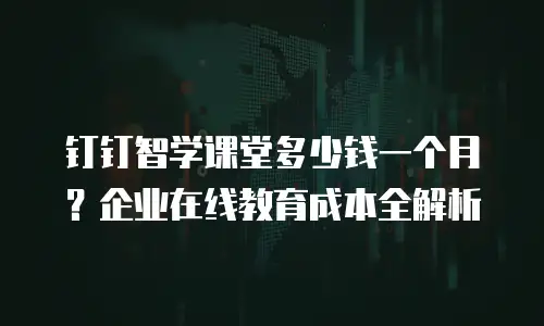 钉钉智学课堂多少钱一个月？企业在线教育成本全解析