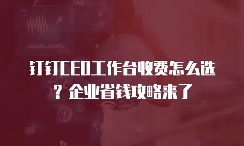 钉钉CEO工作台收费怎么选？企业省钱攻略来了
