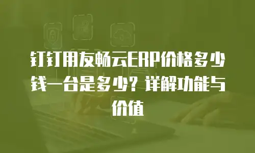 钉钉用友畅云ERP价格多少钱一台是多少？详解功能与价值