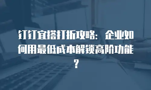 钉钉宜搭打折攻略：企业如何用最低成本解锁高阶功能？