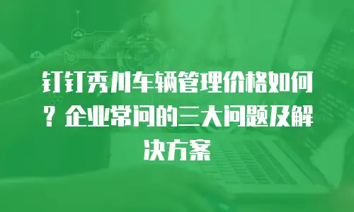 钉钉秀川车辆管理价格如何？企业常问的三大问题及解决方案