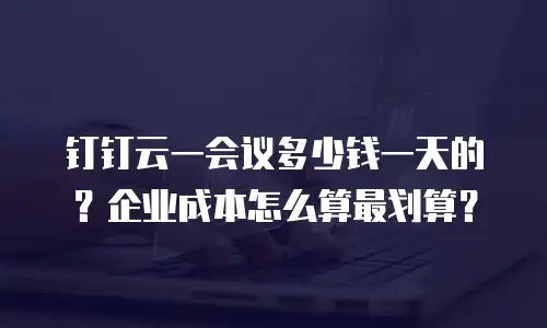 钉钉云一会议多少钱一天的？企业成本怎么算最划算？