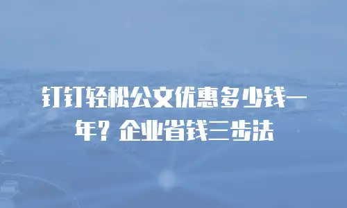 钉钉轻松公文优惠多少钱一年？企业省钱三步法