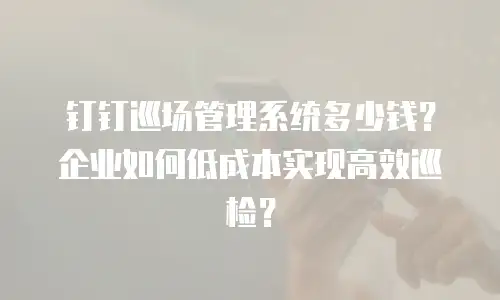 钉钉巡场管理系统多少钱？企业如何低成本实现高效巡检？