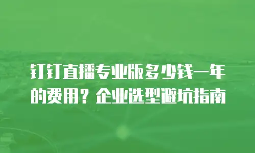 钉钉直播专业版多少钱一年的费用？企业选型避坑指南