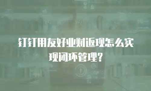 钉钉用友好业财返现怎么实现闭环管理？