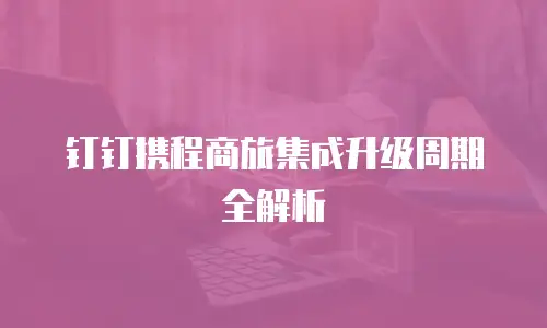 钉钉携程商旅集成升级周期全解析