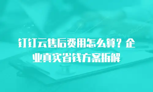 钉钉云售后费用怎么算？企业真实省钱方案拆解